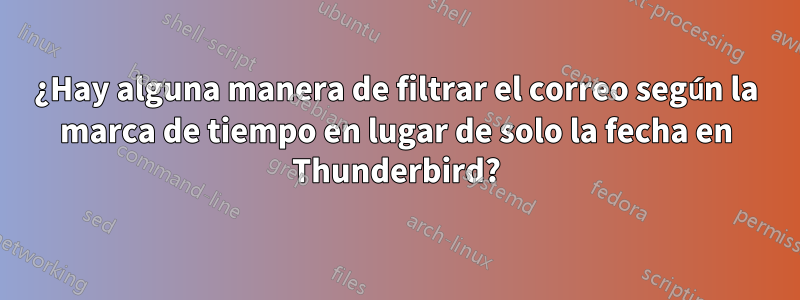 ¿Hay alguna manera de filtrar el correo según la marca de tiempo en lugar de solo la fecha en Thunderbird?