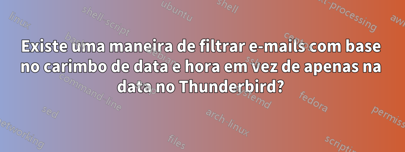 Existe uma maneira de filtrar e-mails com base no carimbo de data e hora em vez de apenas na data no Thunderbird?