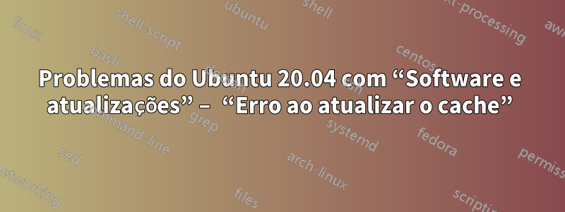 Problemas do Ubuntu 20.04 com “Software e atualizações” – “Erro ao atualizar o cache”