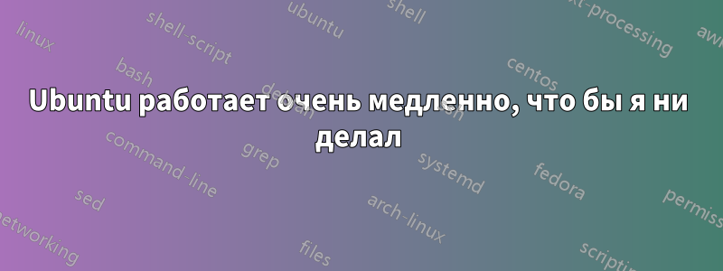 Ubuntu работает очень медленно, что бы я ни делал