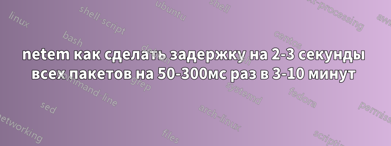 netem как сделать задержку на 2-3 секунды всех пакетов на 50-300мс раз в 3-10 минут