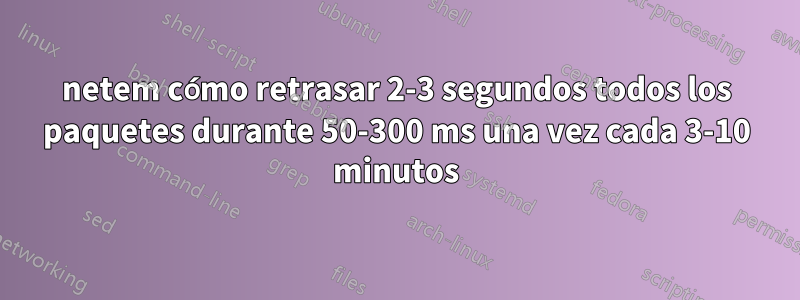 netem cómo retrasar 2-3 segundos todos los paquetes durante 50-300 ms una vez cada 3-10 minutos