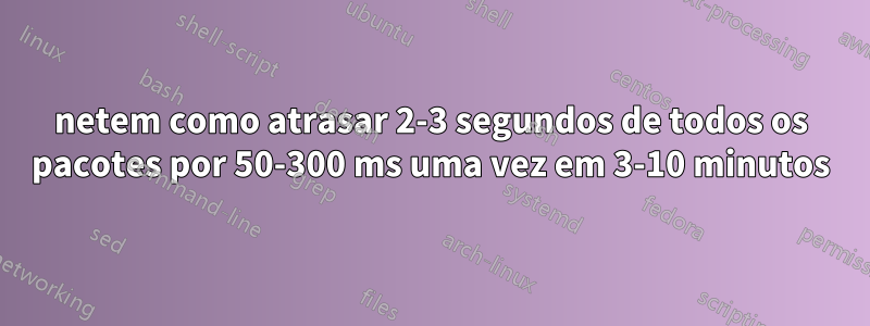 netem como atrasar 2-3 segundos de todos os pacotes por 50-300 ms uma vez em 3-10 minutos