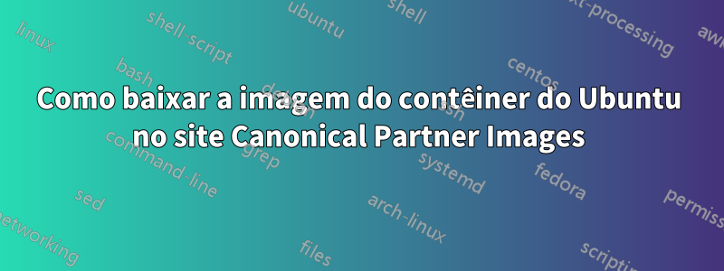 Como baixar a imagem do contêiner do Ubuntu no site Canonical Partner Images