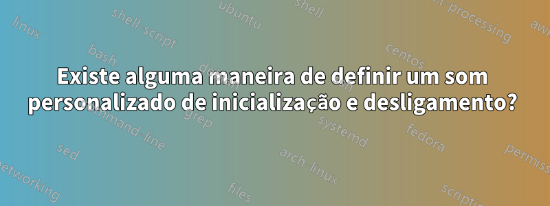 Existe alguma maneira de definir um som personalizado de inicialização e desligamento?