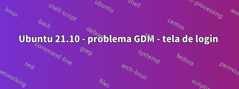 Ubuntu 21.10 - problema GDM - tela de login