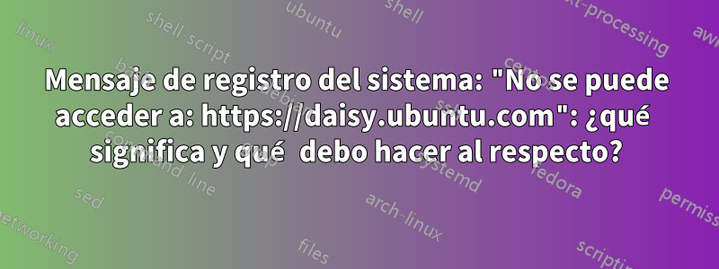 Mensaje de registro del sistema: "No se puede acceder a: https://daisy.ubuntu.com": ¿qué significa y qué debo hacer al respecto?