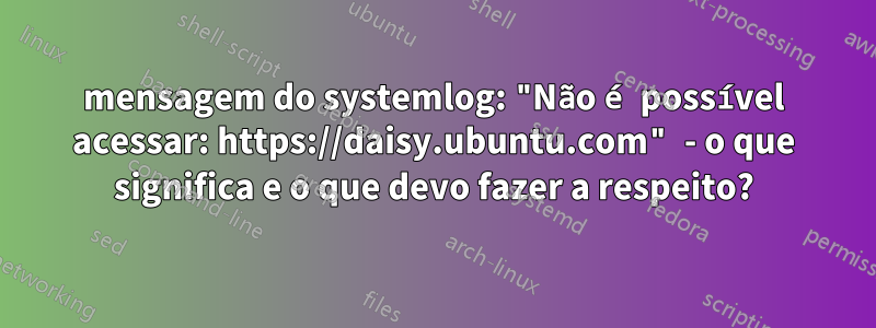 mensagem do systemlog: "Não é possível acessar: https://daisy.ubuntu.com" - o que significa e o que devo fazer a respeito?