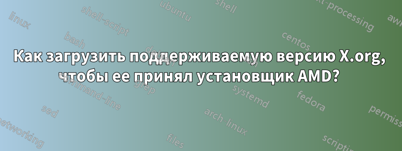 Как загрузить поддерживаемую версию X.org, чтобы ее принял установщик AMD?