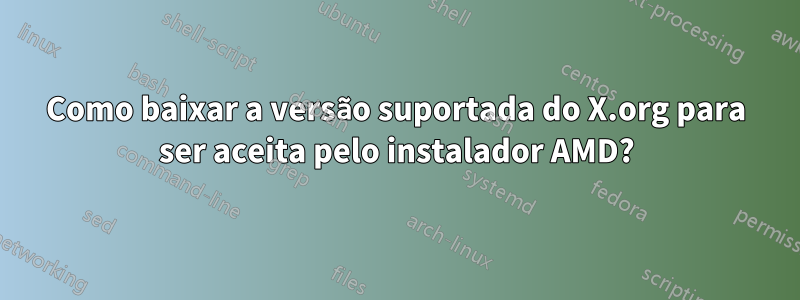 Como baixar a versão suportada do X.org para ser aceita pelo instalador AMD?