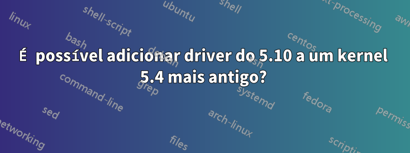 É possível adicionar driver do 5.10 a um kernel 5.4 mais antigo?