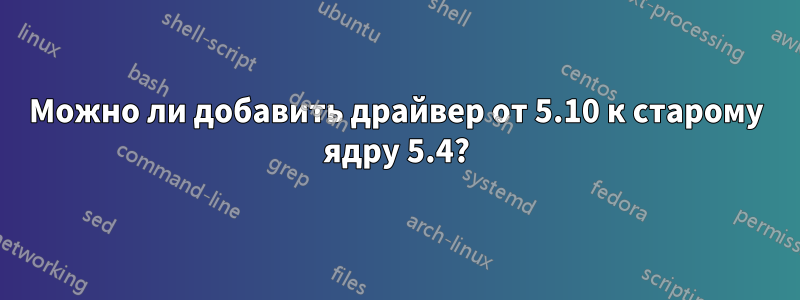 Можно ли добавить драйвер от 5.10 к старому ядру 5.4?