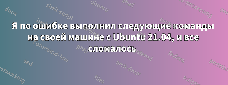 Я по ошибке выполнил следующие команды на своей машине с Ubuntu 21.04, и все сломалось 