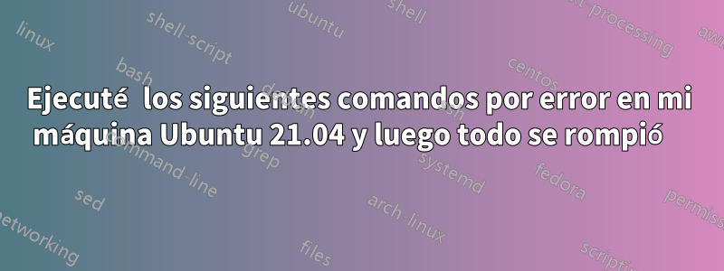 Ejecuté los siguientes comandos por error en mi máquina Ubuntu 21.04 y luego todo se rompió 