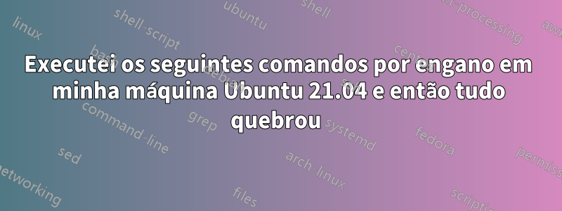 Executei os seguintes comandos por engano em minha máquina Ubuntu 21.04 e então tudo quebrou 