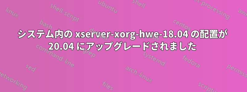 システム内の xserver-xorg-hwe-18.04 の配置が 20.04 にアップグレードされました