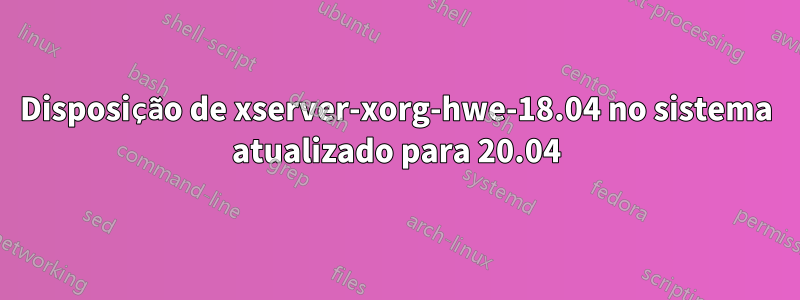 Disposição de xserver-xorg-hwe-18.04 no sistema atualizado para 20.04