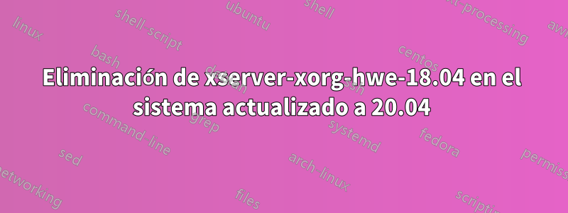 Eliminación de xserver-xorg-hwe-18.04 en el sistema actualizado a 20.04