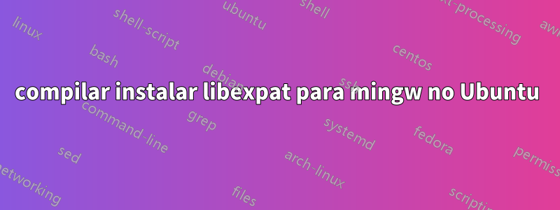 compilar instalar libexpat para mingw no Ubuntu