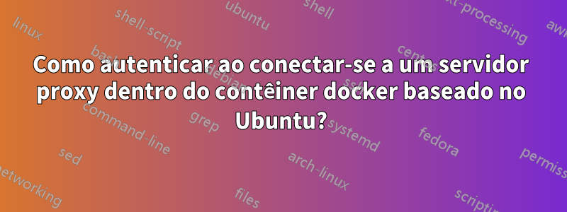 Como autenticar ao conectar-se a um servidor proxy dentro do contêiner docker baseado no Ubuntu?