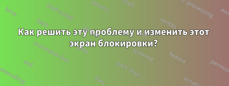 Как решить эту проблему и изменить этот экран блокировки?