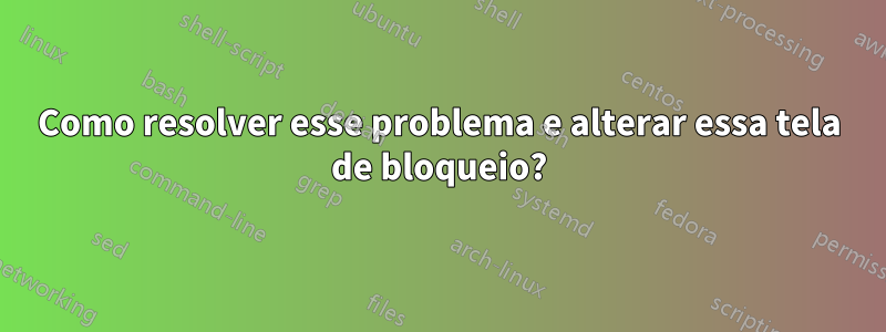 Como resolver esse problema e alterar essa tela de bloqueio?