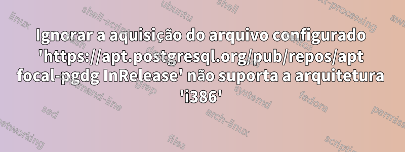 Ignorar a aquisição do arquivo configurado 'https://apt.postgresql.org/pub/repos/apt focal-pgdg InRelease' não suporta a arquitetura 'i386'