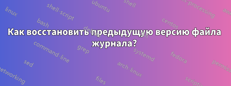 Как восстановить предыдущую версию файла журнала?