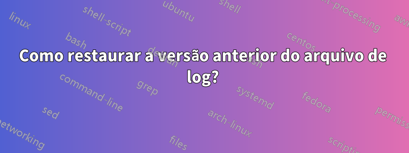 Como restaurar a versão anterior do arquivo de log?