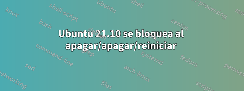 Ubuntu 21.10 se bloquea al apagar/apagar/reiniciar