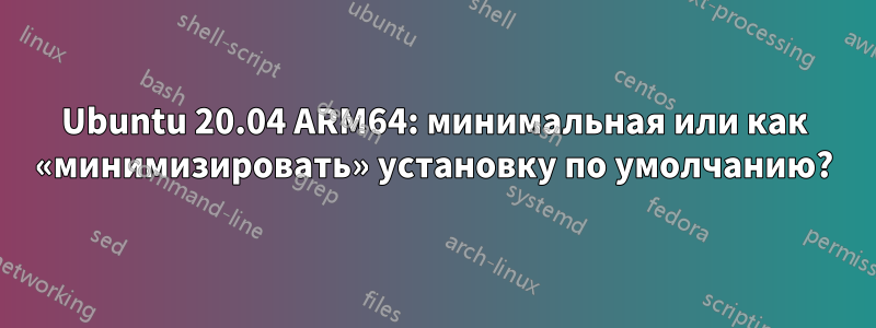 Ubuntu 20.04 ARM64: минимальная или как «минимизировать» установку по умолчанию?