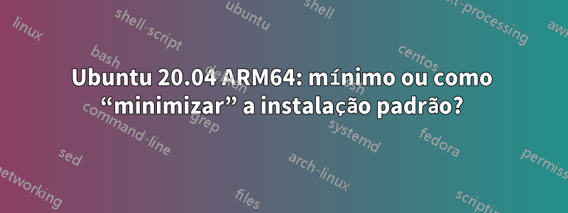 Ubuntu 20.04 ARM64: mínimo ou como “minimizar” a instalação padrão?