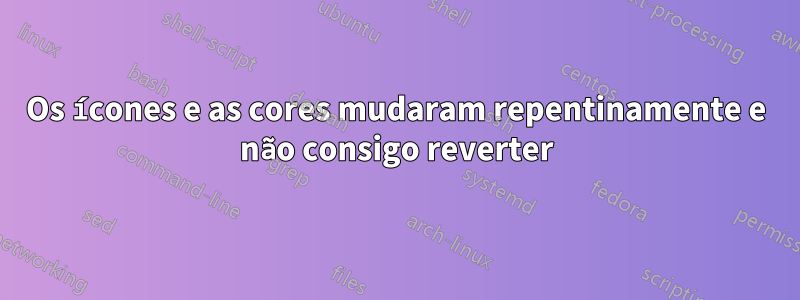 Os ícones e as cores mudaram repentinamente e não consigo reverter