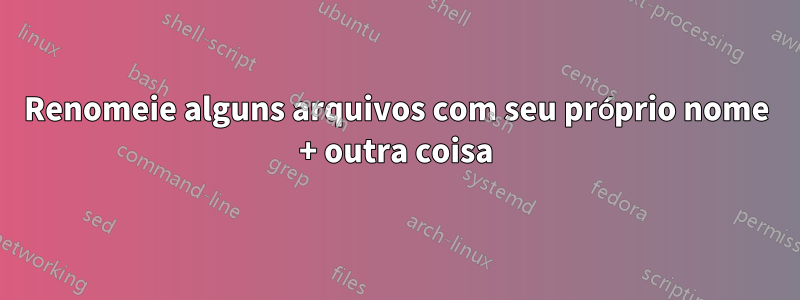 Renomeie alguns arquivos com seu próprio nome + outra coisa