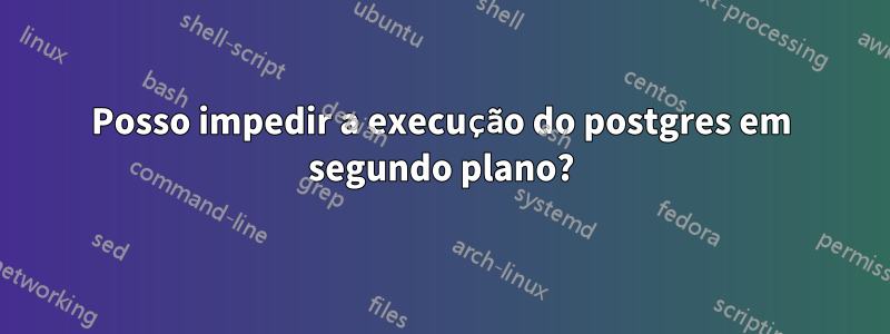 Posso impedir a execução do postgres em segundo plano?