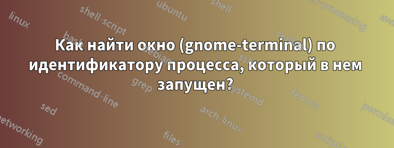 Как найти окно (gnome-terminal) по идентификатору процесса, который в нем запущен?