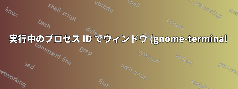 実行中のプロセス ID でウィンドウ (gnome-terminal) を見つけるにはどうすればよいでしょうか?