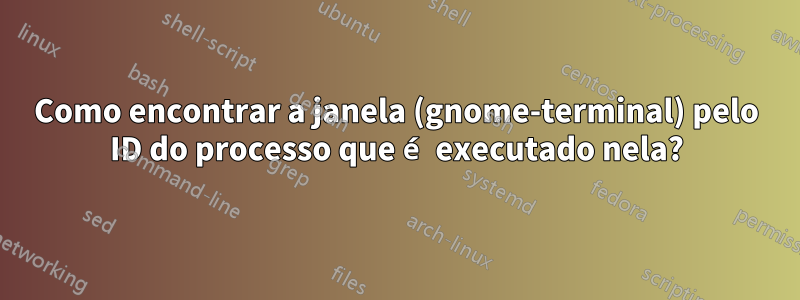 Como encontrar a janela (gnome-terminal) pelo ID do processo que é executado nela?