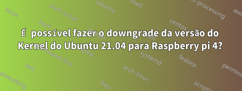 É possível fazer o downgrade da versão do Kernel do Ubuntu 21.04 para Raspberry pi 4?