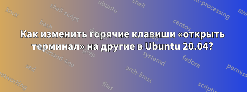 Как изменить горячие клавиши «открыть терминал» на другие в Ubuntu 20.04?