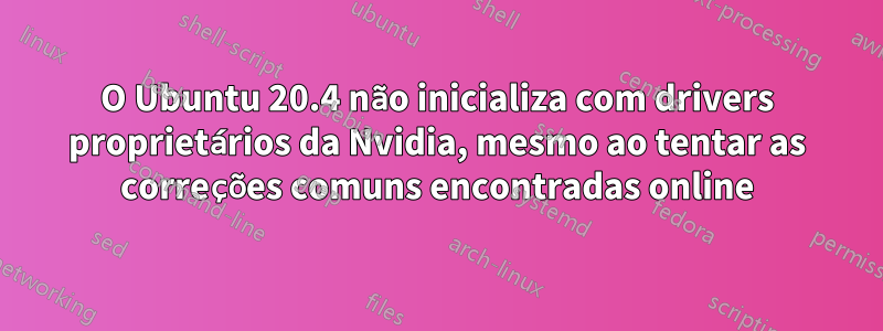 O Ubuntu 20.4 não inicializa com drivers proprietários da Nvidia, mesmo ao tentar as correções comuns encontradas online