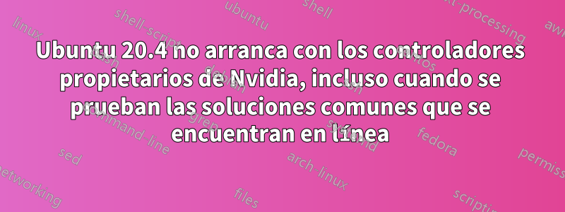 Ubuntu 20.4 no arranca con los controladores propietarios de Nvidia, incluso cuando se prueban las soluciones comunes que se encuentran en línea