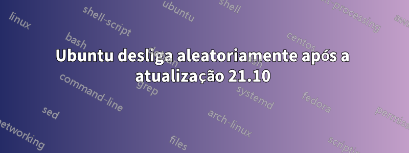 Ubuntu desliga aleatoriamente após a atualização 21.10