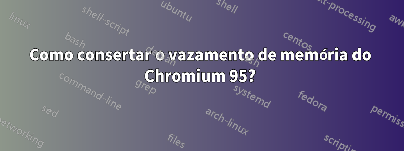 Como consertar o vazamento de memória do Chromium 95?