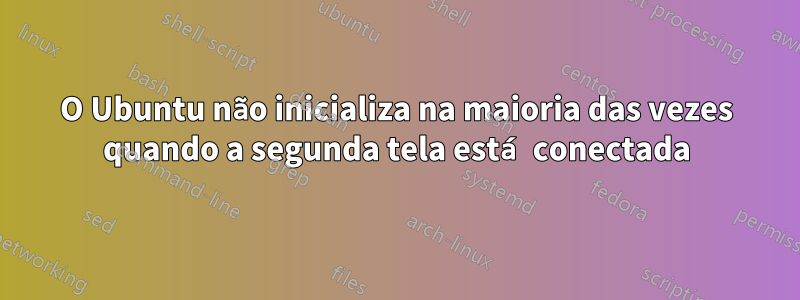 O Ubuntu não inicializa na maioria das vezes quando a segunda tela está conectada