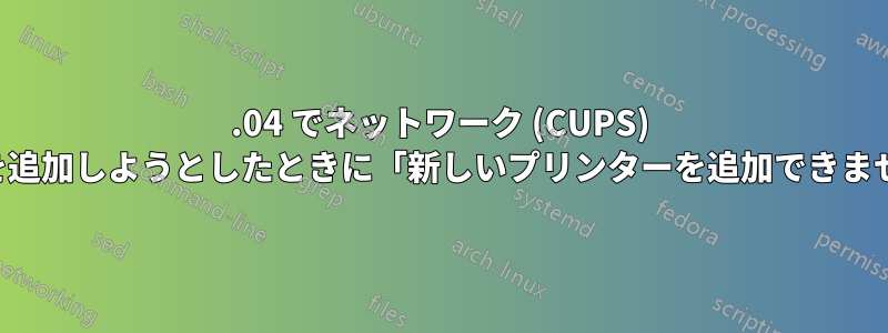 18.04 でネットワーク (CUPS) プリンターを追加しようとしたときに「新しいプリンターを追加できませんでした」