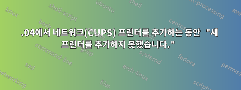 18.04에서 네트워크(CUPS) 프린터를 추가하는 동안 "새 프린터를 추가하지 못했습니다."