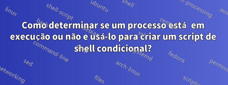 Como determinar se um processo está em execução ou não e usá-lo para criar um script de shell condicional?