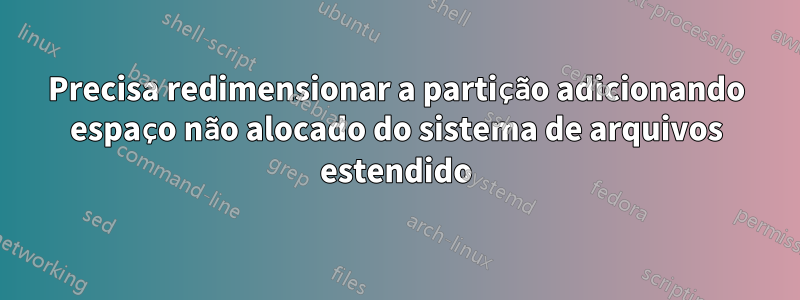 Precisa redimensionar a partição adicionando espaço não alocado do sistema de arquivos estendido