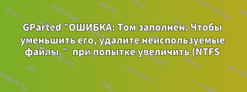GParted "ОШИБКА: Том заполнен. Чтобы уменьшить его, удалите неиспользуемые файлы." при попытке увеличить (NTFS)